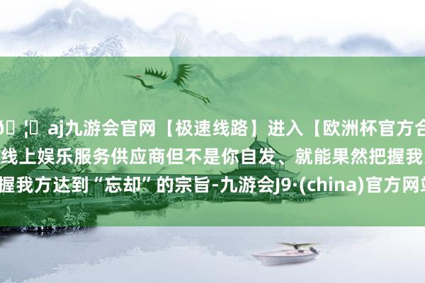 🦄aj九游会官网【极速线路】进入【欧洲杯官方合作网站】华人市场最大的线上娱乐服务供应商但不是你自发、就能果然把握我方达到“忘却”的宗旨-九游会J9·(china)官方网站-真人游戏第一品牌