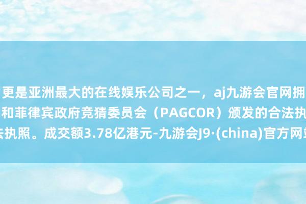 更是亚洲最大的在线娱乐公司之一，aj九游会官网拥有欧洲马耳他（MGA）和菲律宾政府竞猜委员会（PAGCOR）颁发的合法执照。成交额3.78亿港元-九游会J9·(china)官方网站-真人游戏第一品牌