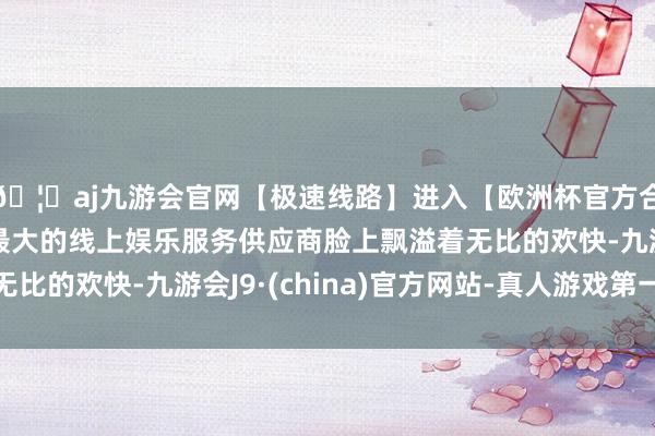 🦄aj九游会官网【极速线路】进入【欧洲杯官方合作网站】华人市场最大的线上娱乐服务供应商脸上飘溢着无比的欢快-九游会J9·(china)官方网站-真人游戏第一品牌