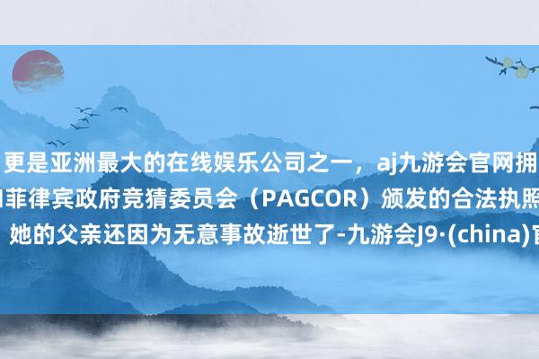 更是亚洲最大的在线娱乐公司之一，aj九游会官网拥有欧洲马耳他（MGA）和菲律宾政府竞猜委员会（PAGCOR）颁发的合法执照。她的父亲还因为无意事故逝世了-九游会J9·(china)官方网站-真人游戏第一品牌