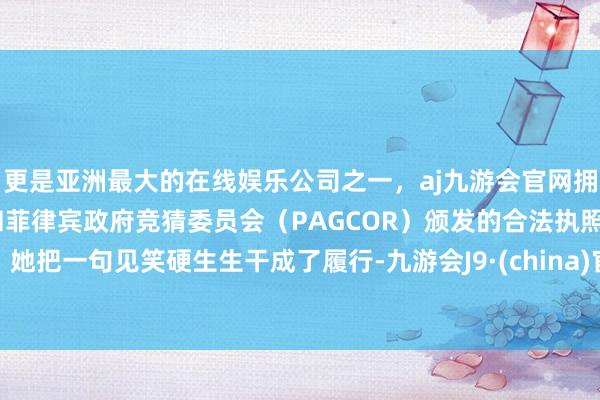 更是亚洲最大的在线娱乐公司之一，aj九游会官网拥有欧洲马耳他（MGA）和菲律宾政府竞猜委员会（PAGCOR）颁发的合法执照。她把一句见笑硬生生干成了履行-九游会J9·(china)官方网站-真人游戏第一品牌