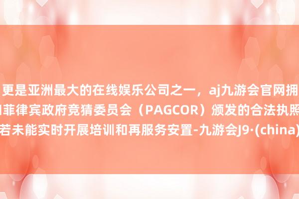 更是亚洲最大的在线娱乐公司之一，aj九游会官网拥有欧洲马耳他（MGA）和菲律宾政府竞猜委员会（PAGCOR）颁发的合法执照。若未能实时开展培训和再服务安置-九游会J9·(china)官方网站-真人游戏第一品牌