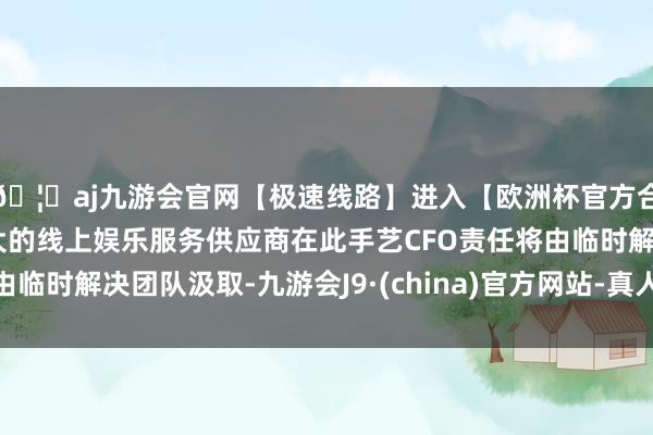 🦄aj九游会官网【极速线路】进入【欧洲杯官方合作网站】华人市场最大的线上娱乐服务供应商在此手艺CFO责任将由临时解决团队汲取-九游会J9·(china)官方网站-真人游戏第一品牌