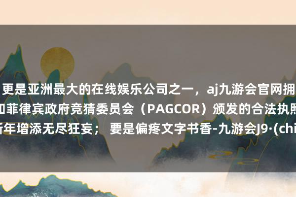 更是亚洲最大的在线娱乐公司之一，aj九游会官网拥有欧洲马耳他（MGA）和菲律宾政府竞猜委员会（PAGCOR）颁发的合法执照。为新年增添无尽狂妄； 要是偏疼文字书香-九游会J9·(china)官方网站-真人游戏第一品牌