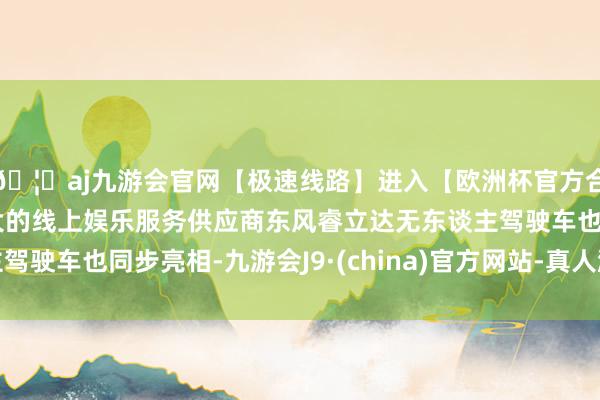 🦄aj九游会官网【极速线路】进入【欧洲杯官方合作网站】华人市场最大的线上娱乐服务供应商东风睿立达无东谈主驾驶车也同步亮相-九游会J9·(china)官方网站-真人游戏第一品牌