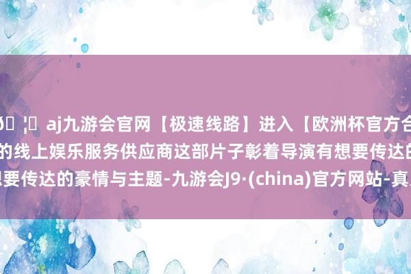 🦄aj九游会官网【极速线路】进入【欧洲杯官方合作网站】华人市场最大的线上娱乐服务供应商这部片子彰着导演有想要传达的豪情与主题-九游会J9·(china)官方网站-真人游戏第一品牌