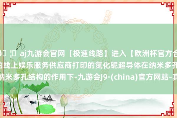 🦄aj九游会官网【极速线路】进入【欧洲杯官方合作网站】华人市场最大的线上娱乐服务供应商打印的氮化铌超导体在纳米多孔结构的作用下-九游会J9·(china)官方网站-真人游戏第一品牌