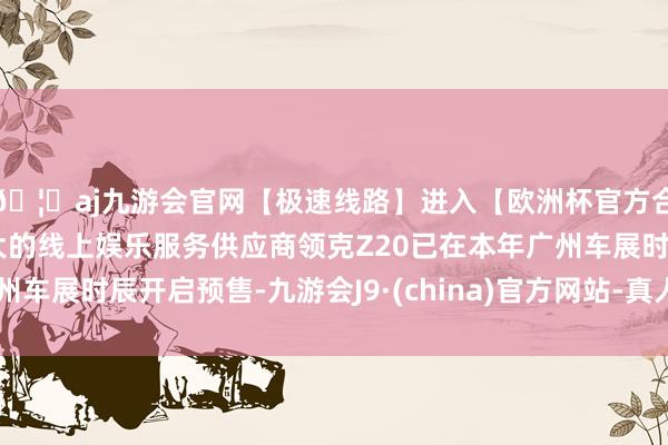 🦄aj九游会官网【极速线路】进入【欧洲杯官方合作网站】华人市场最大的线上娱乐服务供应商领克Z20已在本年广州车展时辰开启预售-九游会J9·(china)官方网站-真人游戏第一品牌
