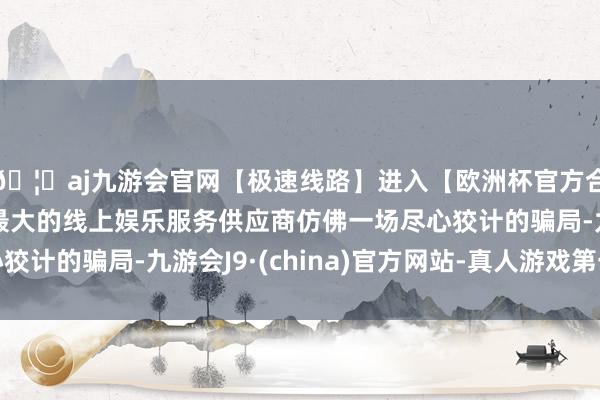 🦄aj九游会官网【极速线路】进入【欧洲杯官方合作网站】华人市场最大的线上娱乐服务供应商仿佛一场尽心狡计的骗局-九游会J9·(china)官方网站-真人游戏第一品牌