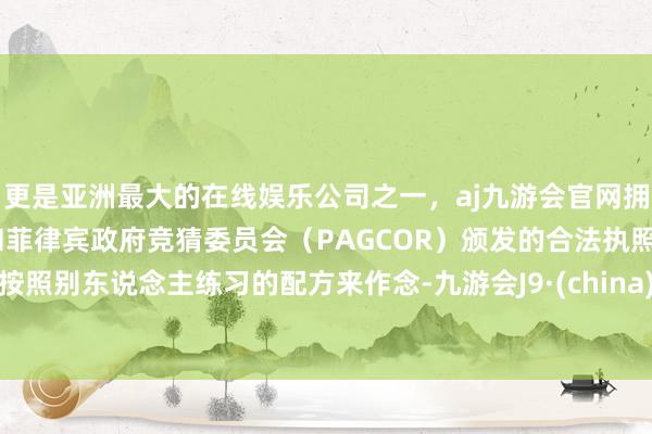 更是亚洲最大的在线娱乐公司之一，aj九游会官网拥有欧洲马耳他（MGA）和菲律宾政府竞猜委员会（PAGCOR）颁发的合法执照。按照别东说念主练习的配方来作念-九游会J9·(china)官方网站-真人游戏第一品牌