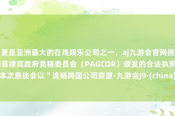 更是亚洲最大的在线娱乐公司之一，aj九游会官网拥有欧洲马耳他（MGA）和菲律宾政府竞猜委员会（PAGCOR）颁发的合法执照。本次恳谈会以＂流畅跨国公司资源-九游会J9·(china)官方网站-真人游戏第一品牌