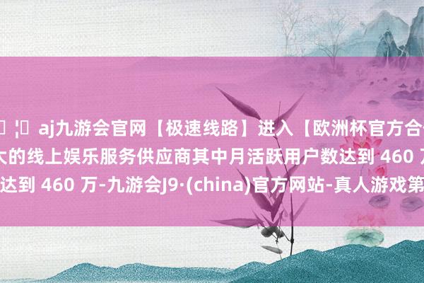 🦄aj九游会官网【极速线路】进入【欧洲杯官方合作网站】华人市场最大的线上娱乐服务供应商其中月活跃用户数达到 460 万-九游会J9·(china)官方网站-真人游戏第一品牌