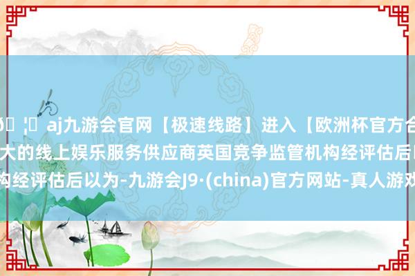 🦄aj九游会官网【极速线路】进入【欧洲杯官方合作网站】华人市场最大的线上娱乐服务供应商英国竞争监管机构经评估后以为-九游会J9·(china)官方网站-真人游戏第一品牌