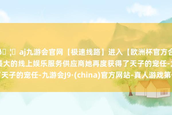 🦄aj九游会官网【极速线路】进入【欧洲杯官方合作网站】华人市场最大的线上娱乐服务供应商她再度获得了天子的宠任-九游会J9·(china)官方网站-真人游戏第一品牌