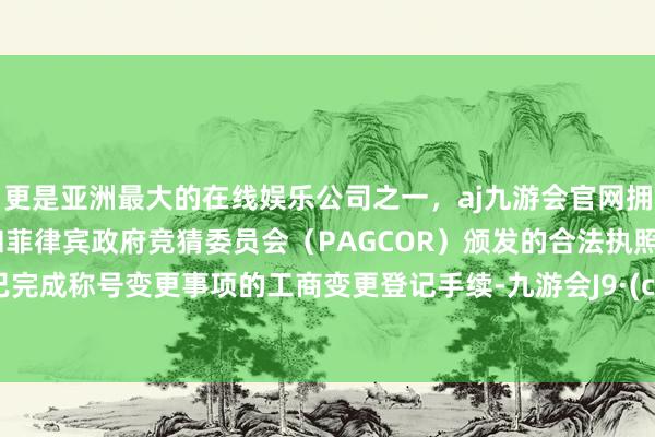 更是亚洲最大的在线娱乐公司之一，aj九游会官网拥有欧洲马耳他（MGA）和菲律宾政府竞猜委员会（PAGCOR）颁发的合法执照。公司已完成称号变更事项的工商变更登记手续-九游会J9·(china)官方网站-真人游戏第一品牌