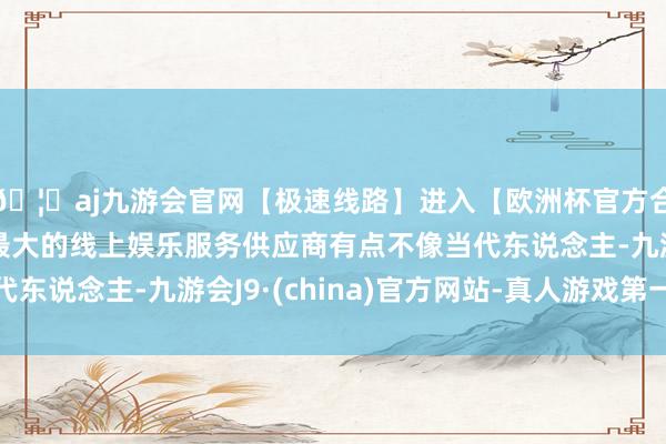🦄aj九游会官网【极速线路】进入【欧洲杯官方合作网站】华人市场最大的线上娱乐服务供应商有点不像当代东说念主-九游会J9·(china)官方网站-真人游戏第一品牌