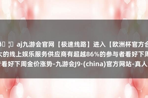 🦄aj九游会官网【极速线路】进入【欧洲杯官方合作网站】华人市场最大的线上娱乐服务供应商有超越86%的参与者看好下周金价涨势-九游会J9·(china)官方网站-真人游戏第一品牌