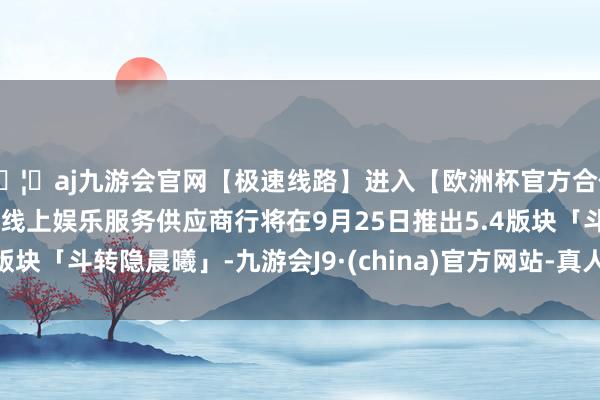 🦄aj九游会官网【极速线路】进入【欧洲杯官方合作网站】华人市场最大的线上娱乐服务供应商行将在9月25日推出5.4版块「斗转隐晨曦」-九游会J9·(china)官方网站-真人游戏第一品牌