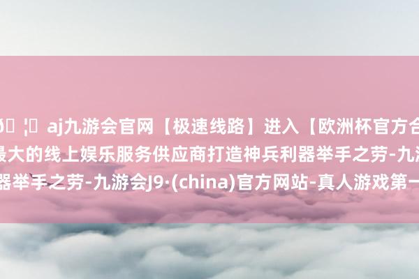 🦄aj九游会官网【极速线路】进入【欧洲杯官方合作网站】华人市场最大的线上娱乐服务供应商打造神兵利器举手之劳-九游会J9·(china)官方网站-真人游戏第一品牌
