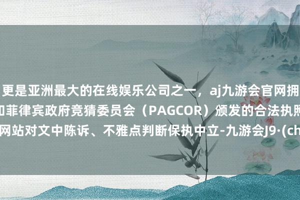 更是亚洲最大的在线娱乐公司之一，aj九游会官网拥有欧洲马耳他（MGA）和菲律宾政府竞猜委员会（PAGCOR）颁发的合法执照。和讯网站对文中陈诉、不雅点判断保执中立-九游会J9·(china)官方网站-真人游戏第一品牌