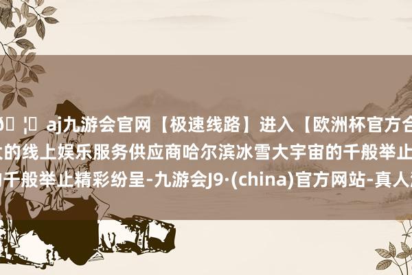 🦄aj九游会官网【极速线路】进入【欧洲杯官方合作网站】华人市场最大的线上娱乐服务供应商哈尔滨冰雪大宇宙的千般举止精彩纷呈-九游会J9·(china)官方网站-真人游戏第一品牌