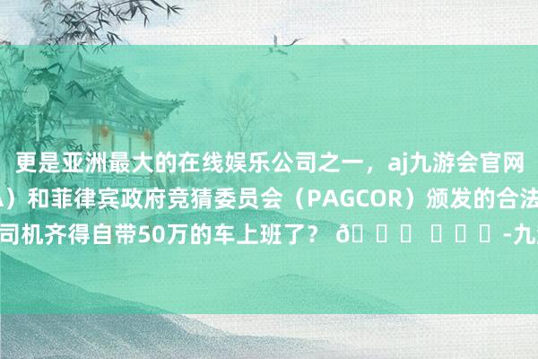 更是亚洲最大的在线娱乐公司之一，aj九游会官网拥有欧洲马耳他（MGA）和菲律宾政府竞猜委员会（PAGCOR）颁发的合法执照。？这岁首当司机齐得自带50万的车上班了？ 🍉 ​​​-九游会J9·(china)官方网站-真人游戏第一品牌