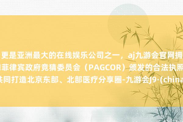 更是亚洲最大的在线娱乐公司之一，aj九游会官网拥有欧洲马耳他（MGA）和菲律宾政府竞猜委员会（PAGCOR）颁发的合法执照。共同打造北京东部、北部医疗分享圈-九游会J9·(china)官方网站-真人游戏第一品牌