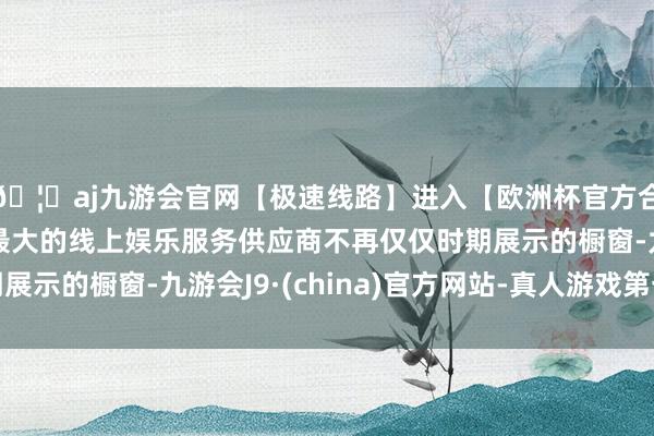 🦄aj九游会官网【极速线路】进入【欧洲杯官方合作网站】华人市场最大的线上娱乐服务供应商不再仅仅时期展示的橱窗-九游会J9·(china)官方网站-真人游戏第一品牌
