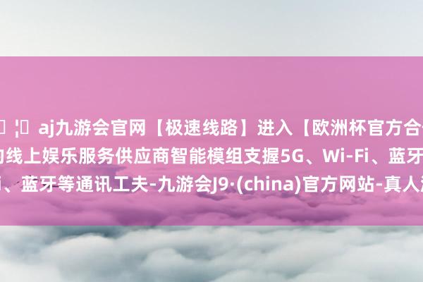🦄aj九游会官网【极速线路】进入【欧洲杯官方合作网站】华人市场最大的线上娱乐服务供应商智能模组支握5G、Wi-Fi、蓝牙等通讯工夫-九游会J9·(china)官方网站-真人游戏第一品牌