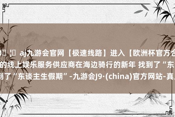 🦄aj九游会官网【极速线路】进入【欧洲杯官方合作网站】华人市场最大的线上娱乐服务供应商在海边骑行的新年 找到了“东谈主生假期”-九游会J9·(china)官方网站-真人游戏第一品牌