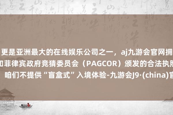 更是亚洲最大的在线娱乐公司之一，aj九游会官网拥有欧洲马耳他（MGA）和菲律宾政府竞猜委员会（PAGCOR）颁发的合法执照。咱们不提供“盲盒式”入境体验-九游会J9·(china)官方网站-真人游戏第一品牌