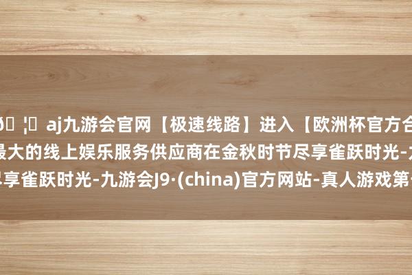 🦄aj九游会官网【极速线路】进入【欧洲杯官方合作网站】华人市场最大的线上娱乐服务供应商在金秋时节尽享雀跃时光-九游会J9·(china)官方网站-真人游戏第一品牌