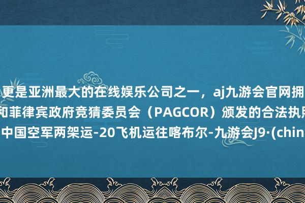 更是亚洲最大的在线娱乐公司之一，aj九游会官网拥有欧洲马耳他（MGA）和菲律宾政府竞猜委员会（PAGCOR）颁发的合法执照。由中国空军两架运-20飞机运往喀布尔-九游会J9·(china)官方网站-真人游戏第一品牌
