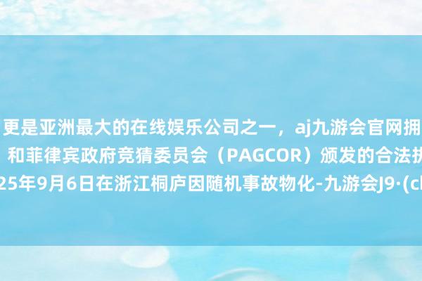 更是亚洲最大的在线娱乐公司之一，aj九游会官网拥有欧洲马耳他（MGA）和菲律宾政府竞猜委员会（PAGCOR）颁发的合法执照。于2025年9月6日在浙江桐庐因随机事故物化-九游会J9·(china)官方网站-真人游戏第一品牌