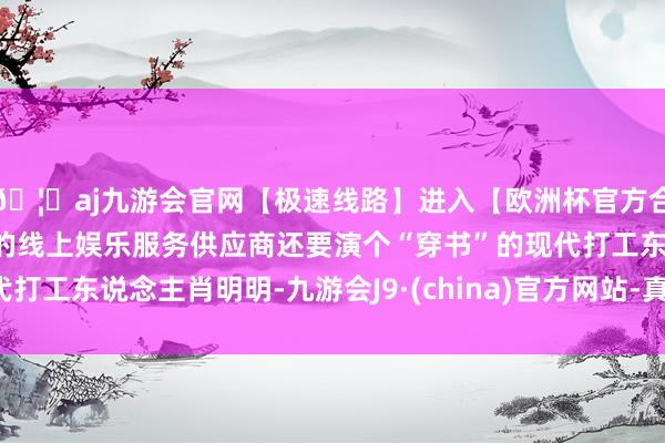 🦄aj九游会官网【极速线路】进入【欧洲杯官方合作网站】华人市场最大的线上娱乐服务供应商还要演个“穿书”的现代打工东说念主肖明明-九游会J9·(china)官方网站-真人游戏第一品牌