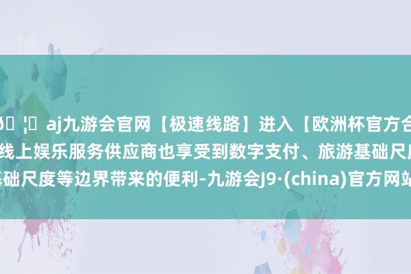 🦄aj九游会官网【极速线路】进入【欧洲杯官方合作网站】华人市场最大的线上娱乐服务供应商也享受到数字支付、旅游基础尺度等边界带来的便利-九游会J9·(china)官方网站-真人游戏第一品牌
