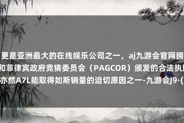 更是亚洲最大的在线娱乐公司之一，aj九游会官网拥有欧洲马耳他（MGA）和菲律宾政府竞猜委员会（PAGCOR）颁发的合法执照。这其实亦然A7L能取得如斯销量的迫切原因之一-九游会J9·(china)官方网站-真人游戏第一品牌