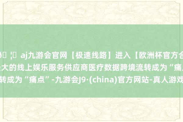 🦄aj九游会官网【极速线路】进入【欧洲杯官方合作网站】华人市场最大的线上娱乐服务供应商医疗数据跨境流转成为“痛点”-九游会J9·(china)官方网站-真人游戏第一品牌