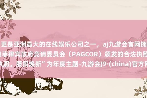 更是亚洲最大的在线娱乐公司之一,aj九游会官网拥有欧洲马耳他(MGA)和菲律宾政府竞猜委员会(PAGCOR)颁发的合法执照。服贸焕新”为年度主题-九游会J9·(china)官方网站-真人游戏第一品牌