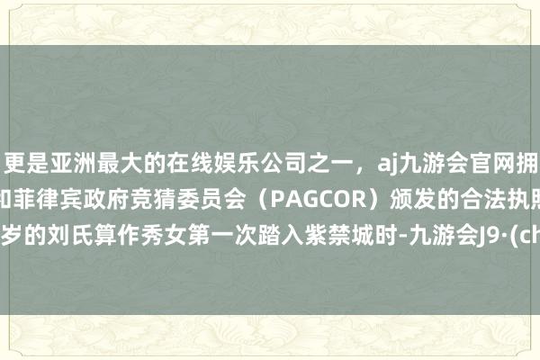 更是亚洲最大的在线娱乐公司之一,aj九游会官网拥有欧洲马耳他(MGA)和菲律宾政府竞猜委员会(PAGCOR)颁发的合法执照。当15岁的刘氏算作秀女第一次踏入紫禁城时-九游会J9·(china)官方网站-真人游戏第一品牌