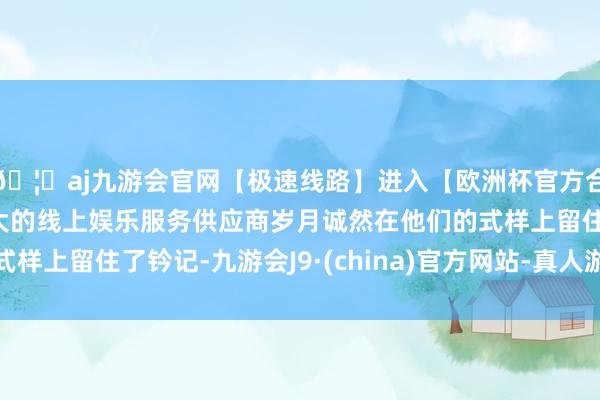 🦄aj九游会官网【极速线路】进入【欧洲杯官方合作网站】华人市场最大的线上娱乐服务供应商岁月诚然在他们的式样上留住了钤记-九游会J9·(china)官方网站-真人游戏第一品牌