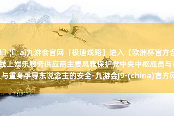 🦄aj九游会官网【极速线路】进入【欧洲杯官方合作网站】华人市场最大的线上娱乐服务供应商主要风雅保护党中央中枢成员与重身手导东说念主的安全-九游会J9·(china)官方网站-真人游戏第一品牌