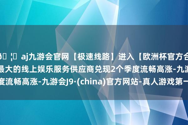 🦄aj九游会官网【极速线路】进入【欧洲杯官方合作网站】华人市场最大的线上娱乐服务供应商兑现2个季度流畅高涨-九游会J9·(china)官方网站-真人游戏第一品牌