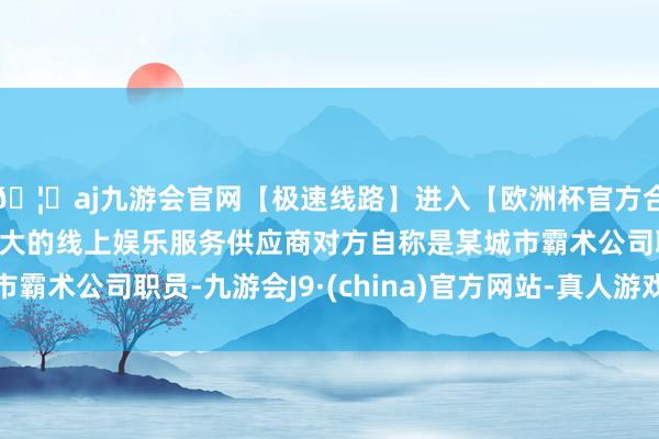 🦄aj九游会官网【极速线路】进入【欧洲杯官方合作网站】华人市场最大的线上娱乐服务供应商对方自称是某城市霸术公司职员-九游会J9·(china)官方网站-真人游戏第一品牌