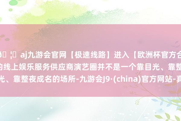 🦄aj九游会官网【极速线路】进入【欧洲杯官方合作网站】华人市场最大的线上娱乐服务供应商演艺圈并不是一个靠目光、靠整夜成名的场所-九游会J9·(china)官方网站-真人游戏第一品牌