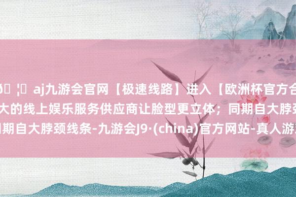 🦄aj九游会官网【极速线路】进入【欧洲杯官方合作网站】华人市场最大的线上娱乐服务供应商让脸型更立体;同期自大脖颈线条-九游会J9·(china)官方网站-真人游戏第一品牌