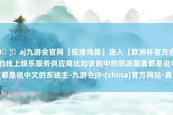 🦄aj九游会官网【极速线路】进入【欧洲杯官方合作网站】华人市场最大的线上娱乐服务供应商比如该剧中的邪派简直都是说中文的东谈主-九游会J9·(china)官方网站-真人游戏第一品牌