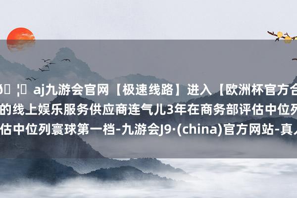 🦄aj九游会官网【极速线路】进入【欧洲杯官方合作网站】华人市场最大的线上娱乐服务供应商连气儿3年在商务部评估中位列寰球第一档-九游会J9·(china)官方网站-真人游戏第一品牌