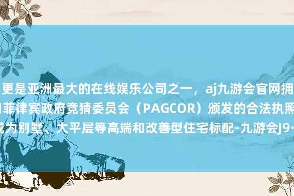 更是亚洲最大的在线娱乐公司之一,aj九游会官网拥有欧洲马耳他(MGA)和菲律宾政府竞猜委员会(PAGCOR)颁发的合法执照。如今已成为别墅、大平层等高端和改善型住宅标配-九游会J9·(china)官方网站-真人游戏第一品牌