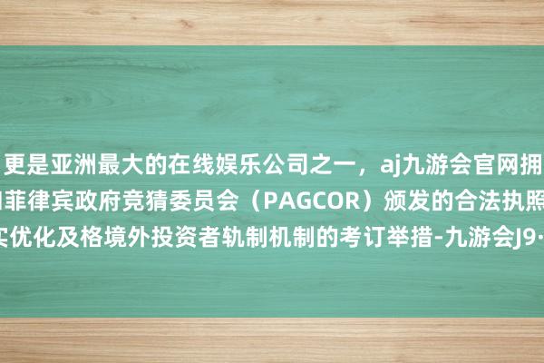 更是亚洲最大的在线娱乐公司之一，aj九游会官网拥有欧洲马耳他（MGA）和菲律宾政府竞猜委员会（PAGCOR）颁发的合法执照。鼓舞落实优化及格境外投资者轨制机制的考订举措-九游会J9·(china)官方网站-真人游戏第一品牌